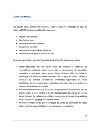 ÁGUA SOB MEDIDA




No quesito “usos urbanos não-potáveis”, a idéia é expandir a utilização da água de
reúso na PMSP para outras aplicações, tais como:


   •   Irrigação paisagística;
   •   Combate ao fogo;
   •   Descargas de vasos sanitários;
   •   Lavagem de veículos;
   •   Lavagem de áreas públicas, pátios etc;
   •   Desobstrução de galerias e bocas de lobo.


Seguindo esta diretriz, o projeto “Água Sob Medida” propõe as seguintes ações:


   •   Tornar obrigatória para as novas obras da Prefeitura a instalação de
       reservatórios exclusivos, assim como toda a infraestrutura de tubulações
       necessária à utilização deste recurso. Nesta hipótese, além de todas as
       descargas dos sanitários serem servidas com a água de reúso, haveria a
       instalação de torneiras (devidamente sinalizadas) espalhadas em pontos
       estratégicos do terreno para serem utilizadas na lavagem das áreas externas e
       rega das áreas verdes da unidade;
   •   Normativa estabelecendo que 100% dos serviços públicos envolvendo a rega de
       praças, jardins e áreas verdes da cidade; desobstruções de galerias e bocas de
       lobo e lavagem de fachadas de prédios, monumentos e demais áreas públicas
       sejam executados somente com água reciclada;
   •   Normativa estabelecendo que as unidades do Corpo de Bombeiros da cidade
       utilizem apenas água reciclada em seus tanques e reservatórios.




                                                                                  16
 