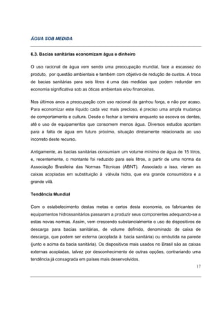 ÁGUA SOB MEDIDA


6.3. Bacias sanitárias economizam água e dinheiro

O uso racional de água vem sendo uma preocupação mundial, face a escassez do
produto, por questão ambientais e também com objetivo de redução de custos. A troca
de bacias sanitárias para seis litros é uma das medidas que podem redundar em
economia significativa sob as óticas ambientais e/ou financeiras.

Nos últimos anos a preocupação com uso racional da ganhou força, e não por acaso.
Para economizar este líquido cada vez mais precioso, é preciso uma ampla mudança
de comportamento e cultura. Desde o fechar a torneira enquanto se escova os dentes,
até o uso de equipamentos que consomem menos água. Diversos estudos apontam
para a falta de água em futuro próximo, situação diretamente relacionada ao uso
incorreto deste recurso.

Antigamente, as bacias sanitárias consumiam um volume mínimo de água de 15 litros,
e, recentemente, o montante foi reduzido para seis litros, a partir de uma norma da
Associação Brasileira das Normas Técnicas (ABNT). Associado a isso, vieram as
caixas acopladas em substituição à válvula hidra, que era grande consumidora e a
grande vilã.

Tendência Mundial

Com o estabelecimento destas metas e certos desta economia, os fabricantes de
equipamentos hidrossanitários passaram a produzir seus componentes adequando-se a
estas novas normas. Assim, vem crescendo substancialmente o uso de dispositivos de
descarga para bacias sanitárias, de volume definido, denominado de caixa de
descarga, que podem ser externa (acoplada à bacia sanitária) ou embutida na parede
(junto e acima da bacia sanitária). Os dispositivos mais usados no Brasil são as caixas
externas acopladas, talvez por desconhecimento de outras opções, contrariando uma
tendência já consagrada em países mais desenvolvidos.
                                                                                    17
 