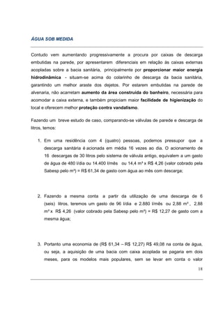 ÁGUA SOB MEDIDA


Contudo vem aumentando progressivamente a procura por caixas de descarga
embutidas na parede, por apresentarem diferenciais em relação às caixas externas
acopladas sobre a bacia sanitária, principalmente por proporcionar maior energia
hidrodinâmica - situam-se acima do colarinho de descarga da bacia sanitária,
garantindo um melhor araste dos dejetos. Por estarem embutidas na parede de
alvenaria, não acarretam aumento da área construída do banheiro, necessária para
acomodar a caixa externa, e também propiciam maior facilidade de higienização do
local e oferecem melhor proteção contra vandalismo.

Fazendo um breve estudo de caso, comparando-se válvulas de parede e descarga de
litros, temos:

   1. Em uma residência com 4 (quatro) pessoas, podemos pressupor que a
       descarga sanitária é acionada em média 16 vezes ao dia. O acionamento de
       16 descargas de 30 litros pelo sistema de válvula antigo, equivalem a um gasto
       de água de 480 l/dia ou 14.400 l/mês ou 14,4 m³ x R$ 4,26 (valor cobrado pela
       Sabesp pelo m³) = R$ 61,34 de gasto com água ao mês com descarga;




   2. Fazendo a mesma conta a partir da utilização de uma descarga de 6
       (seis) litros, teremos um gasto de 96 l/dia e 2.880 l/mês ou 2,88 m³ , 2,88
       m³ x R$ 4,26 (valor cobrado pela Sabesp pelo m³) = R$ 12,27 de gasto com a
       mesma água;




   3. Portanto uma economia de (R$ 61,34 – R$ 12,27) R$ 49,08 na conta de água,
       ou seja, a aquisição de uma bacia com caixa acoplada se pagaria em dois
       meses, para os modelos mais populares, sem se levar em conta o valor

                                                                                  18
 
