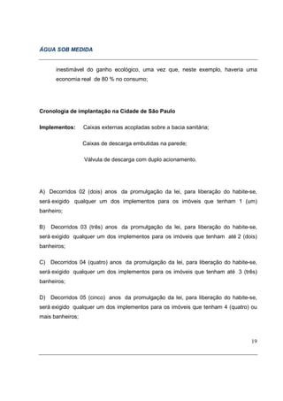 ÁGUA SOB MEDIDA


      inestimável do ganho ecológico, uma vez que, neste exemplo, haveria uma
      economia real de 80 % no consumo;




Cronologia de implantação na Cidade de São Paulo

Implementos:      Caixas externas acopladas sobre a bacia sanitária;

                  Caixas de descarga embutidas na parede;

                  Válvula de descarga com duplo acionamento.




A) Decorridos 02 (dois) anos da promulgação da lei, para liberação do habite-se,
será exigido qualquer um dos implementos para os imóveis que tenham 1 (um)
banheiro;

B)   Decorridos 03 (três) anos da promulgação da lei, para liberação do habite-se,
será exigido qualquer um dos implementos para os imóveis que tenham até 2 (dois)
banheiros;

C) Decorridos 04 (quatro) anos da promulgação da lei, para liberação do habite-se,
será exigido qualquer um dos implementos para os imóveis que tenham até 3 (três)
banheiros;

D) Decorridos 05 (cinco) anos da promulgação da lei, para liberação do habite-se,
será exigido qualquer um dos implementos para os imóveis que tenham 4 (quatro) ou
mais banheiros;



                                                                               19
 