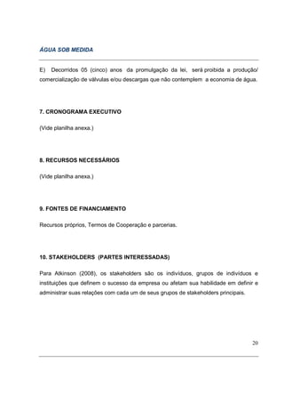ÁGUA SOB MEDIDA


E)   Decorridos 05 (cinco) anos da promulgação da lei, será proibida a produção/
comercialização de válvulas e/ou descargas que não contemplem a economia de água.




7. CRONOGRAMA EXECUTIVO

(Vide planilha anexa.)




8. RECURSOS NECESSÁRIOS

(Vide planilha anexa.)




9. FONTES DE FINANCIAMENTO

Recursos próprios, Termos de Cooperação e parcerias.




10. STAKEHOLDERS (PARTES INTERESSADAS)

Para Atkinson (2008), os stakeholders são os indivíduos, grupos de indivíduos e
instituições que definem o sucesso da empresa ou afetam sua habilidade em definir e
administrar suas relações com cada um de seus grupos de stakeholders principais.




                                                                                   20
 