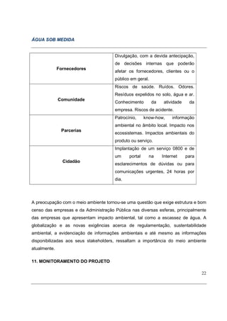 ÁGUA SOB MEDIDA


                                       Divulgação, com a devida antecipação,
                                       de decisões internas que poderão
              Fornecedores
                                       afetar os fornecedores, clientes ou o
                                       público em geral.
                                       Riscos de saúde. Ruídos. Odores.
                                       Resíduos expelidos no solo, água e ar.
              Comunidade
                                       Conhecimento        da   atividade    da
                                       empresa. Riscos de acidente.
                                       Patrocínio,     know-how,     informação
                                       ambiental no âmbito local. Impacto nos
               Parcerias
                                       ecossistemas. Impactos ambientais do
                                       produto ou serviço.
                                       Implantação de um serviço 0800 e de
                                       um     portal     na     Internet    para
                Cidadão
                                       esclarecimentos de dúvidas ou para
                                       comunicações urgentes, 24 horas por
                                       dia.




A preocupação com o meio ambiente tornou-se uma questão que exige estrutura e bom
censo das empresas e da Administração Pública nas diversas esferas, principalmente
das empresas que apresentam impacto ambiental, tal como a escassez de água. A
globalização e as novas exigências acerca de regulamentação, sustentabilidade
ambiental, a evidenciação de informações ambientais e até mesmo as informações
disponibilizadas aos seus stakeholders, ressaltam a importância do meio ambiente
atualmente.

11. MONITORAMENTO DO PROJETO

                                                                                   22
 