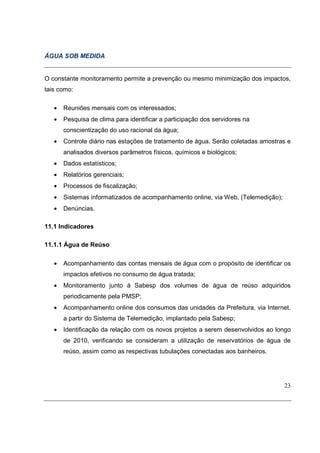 ÁGUA SOB MEDIDA


O constante monitoramento permite a prevenção ou mesmo minimização dos impactos,
tais como:

   •   Reuniões mensais com os interessados;
   •   Pesquisa de clima para identificar a participação dos servidores na
       conscientização do uso racional da água;
   •   Controle diário nas estações de tratamento de água. Serão coletadas amostras e
       analisados diversos parâmetros físicos, químicos e biológicos;
   •   Dados estatísticos;
   •   Relatórios gerenciais;
   •   Processos de fiscalização;
   •   Sistemas informatizados de acompanhamento online, via Web, (Telemedição);
   •   Denúncias.

11.1 Indicadores

11.1.1 Água de Reúso

   •   Acompanhamento das contas mensais de água com o propósito de identificar os
       impactos efetivos no consumo de água tratada;
   •   Monitoramento junto à Sabesp dos volumes de água de reúso adquiridos
       periodicamente pela PMSP;
   •   Acompanhamento online dos consumos das unidades da Prefeitura, via Internet,
       a partir do Sistema de Telemedição, implantado pela Sabesp;
   •   Identificação da relação com os novos projetos a serem desenvolvidos ao longo
       de 2010, verificando se consideram a utilização de reservatórios de água de
       reúso, assim como as respectivas tubulações conectadas aos banheiros.




                                                                                   23
 