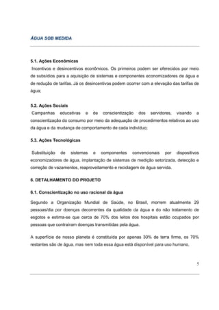 ÁGUA SOB MEDIDA




5.1. Ações Econômicas
Incentivos e desincentivos econômicos. Os primeiros podem ser oferecidos por meio
de subsídios para a aquisição de sistemas e componentes economizadores de água e
de redução de tarifas. Já os desincentivos podem ocorrer com a elevação das tarifas de
água;


5.2. Ações Sociais
Campanhas      educativas   e   de   conscientização   dos   servidores,   visando   a
conscientização do consumo por meio da adequação de procedimentos relativos ao uso
da água e da mudança de comportamento de cada indivíduo;

5.3. Ações Tecnológicas

Substituição   de    sistemas   e    componentes   convencionais    por    dispositivos
economizadores de água, implantação de sistemas de medição setorizada, detecção e
correção de vazamentos, reaproveitamento e reciclagem de água servida.

6. DETALHAMENTO DO PROJETO

6.1. Conscientização no uso racional da água

Segundo a Organização Mundial de Saúde, no Brasil, morrem atualmente 29
pessoas/dia por doenças decorrentes da qualidade da água e do não tratamento de
esgotos e estima-se que cerca de 70% dos leitos dos hospitais estão ocupados por
pessoas que contraíram doenças transmitidas pela água.

A superfície de nosso planeta é constituída por apenas 30% de terra firme, os 70%
restantes são de água, mas nem toda essa água está disponível para uso humano,



                                                                                     5
 