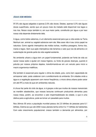 ÁGUA SOB MEDIDA


97,5% são águas salgadas e apenas 2,5% são doces. Destes, apenas 0,3% são águas
doces superficiais, sendo que um pouco mais da metade está disponível nos lagos e
nos rios. Nosso corpo também é, em sua maior parte, constituído por água e por isso
nossa vida depende diretamente dela.

A água, como todos sabemos, é um elemento essencial para que a vida exista na Terra.
Nenhum ser, animal ou vegetal sobrevive sem ela. Mas esse não é seu único papel na
natureza. Como agente intempérico ela molda rochas, modifica paisagens, forma rios,
mares e lagos. Sem sua ação intempérica não teríamos o solo que nos dá alimento e é
sustentação de grande parte da vida vegetal existente.

No ambiente urbano a água tem um papel fundamental, podendo ser fonte de vida ao
saciar nossa sede e ajudar em nossa higiene, ou fonte de graves doenças, quando é
poluída por nossos próprios dejetos, transformando-se em um veículo para micro e
macro organismos maléficos.

Ela também é essencial para regular o clima da cidade, pois, como tem capacidade de
armazenar calor, pode colaborar com o arrefecimento do ambiente. Em cidades onde a
água e a vegetação aparecem com menor freqüência, o micro clima urbano pode variar
em até 9ºC a mais do que em ambientes naturais.

A chuva faz parte do ciclo da água, e é graças a ela que muitos de nossos mananciais
se mantêm abastecidos, que nossas lavouras continuam produzindo alimentos para
nossa mesa, porém, ao encontrar o solo impermeabilizado da cidade, o que é uma
dádiva para a agricultura, pode se tornar um pesadelo para muitos.

Nos últimos 50 anos a população mundial passou de 2,5 bilhões de pessoas para 6,1
bilhões. Estima-se que até 2050 nosso planeta tenha entre 9 e 11 bilhões de habitantes.
Com este crescimento populacional, cresce também a demanda por alimentos, por


                                                                                     6
 
