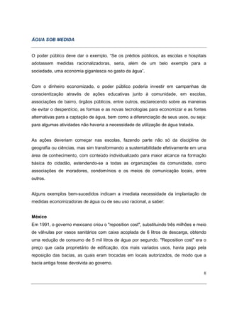 ÁGUA SOB MEDIDA


O poder público deve dar o exemplo. “Se os prédios públicos, as escolas e hospitais
adotassem medidas racionalizadoras, seria, além de um belo exemplo para a
sociedade, uma economia gigantesca no gasto da água”.


Com o dinheiro economizado, o poder público poderia investir em campanhas de
conscientização através de ações educativas junto à comunidade, em escolas,
associações de bairro, órgãos públicos, entre outros, esclarecendo sobre as maneiras
de evitar o desperdício, as formas e as novas tecnologias para economizar e as fontes
alternativas para a captação de água, bem como a diferenciação de seus usos, ou seja:
para algumas atividades não haveria a necessidade de utilização de água tratada.


As ações deveriam começar nas escolas, fazendo parte não só da disciplina de
geografia ou ciências, mas sim transformando a sustentabilidade efetivamente em uma
área de conhecimento, com conteúdo individualizado para maior alcance na formação
básica do cidadão, estendendo-se a todas as organizações da comunidade, como
associações de moradores, condomínios e os meios de comunicação locais, entre
outros.


Alguns exemplos bem-sucedidos indicam a imediata necessidade da implantação de
medidas economizadoras de água ou de seu uso racional, a saber:


México
Em 1991, o governo mexicano criou o "reposition cost", substituindo três milhões e meio
de válvulas por vasos sanitários com caixa acoplada de 6 litros de descarga, obtendo
uma redução de consumo de 5 mil litros de água por segundo. "Reposition cost" era o
preço que cada proprietário de edificação, dos mais variados usos, havia pago pela
reposição das bacias, as quais eram trocadas em locais autorizados, de modo que a
bacia antiga fosse devolvida ao governo.

                                                                                     8
 
