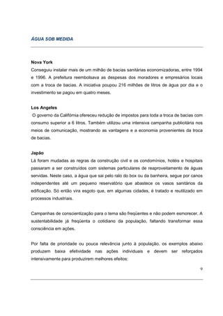 ÁGUA SOB MEDIDA




Nova York
Conseguiu instalar mais de um milhão de bacias sanitárias economizadoras, entre 1994
e 1996. A prefeitura reembolsava as despesas dos moradores e empresários locais
com a troca de bacias. A iniciativa poupou 216 milhões de litros de água por dia e o
investimento se pagou em quatro meses.


Los Angeles
O governo da Califórnia ofereceu redução de impostos para toda a troca de bacias com
consumo superior a 6 litros. Também utilizou uma intensiva campanha publicitária nos
meios de comunicação, mostrando as vantagens e a economia provenientes da troca
de bacias.


Japão
Lá foram mudadas as regras da construção civil e os condomínios, hotéis e hospitais
passaram a ser construídos com sistemas particulares de reaproveitamento de águas
servidas. Neste caso, a água que sai pelo ralo do box ou da banheira, segue por canos
independentes até um pequeno reservatório que abastece os vasos sanitários da
edificação. Só então vira esgoto que, em algumas cidades, é tratado e reutilizado em
processos industriais.


Campanhas de conscientização para o tema são freqüentes e não podem esmorecer. A
sustentabilidade já freqüenta o cotidiano da população, faltando transformar essa
consciência em ações.


Por falta de prioridade ou pouca relevância junto à população, os exemplos abaixo
produzem     baixa efetividade nas ações     individuais e devem     ser reforçados
intensivamente para produzirem melhores efeitos:

                                                                                   9
 