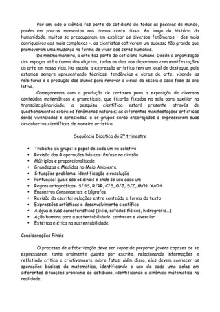 Por um lado a ciência faz parte do cotidiano de todas as pessoas do mundo,
porém em poucos momentos nos damos conta disso. Ao longo da história da
humanidade, muitos se preocuparam em explicar os diversos fenômenos – dos mais
corriqueiros aos mais complexos -, os cientistas obtiveram um sucesso tão grande que
promoveram uma mudança na forma de viver dos seres humanos.
        Da mesma maneira, a arte faz parte do cotidiano humano. Desde a organização
dos espaços até a forma dos objetos, todos os dias nos deparamos com manifestações
da arte em nossa vida. Na escola, a expressão artística tem um local de destaque, pois
estamos sempre apresentando técnicas, tendências e obras de arte, visando as
releituras e a produção dos alunos para renovar o visual da escola a cada fase do ano
letivo.
        Começaremos com a produção de cartazes para a exposição de diversos
conteúdos matemáticos e gramaticais, que ficarão fixados na sala para auxiliar na
transdisciplinaridade; a pesquisa científica estará presente através de
questionamentos sobre os fenômenos naturais; as diferentes manifestações artísticas
serão vivenciadas e apreciadas; e os grupos serão encorajados a expressarem suas
descobertas científicas de maneira artística.

                           Sequência Didática do 2º trimestre

   •   Trabalho de grupo: o papel de cada um no coletivo
   •   Revisão das 4 operações básicas: ênfase na divisão
   •   Múltiplos e proporcionalidade
   •   Grandezas e Medidas no Meio Ambiente
   •   Situações-problema: identificação e resolução
   •   Pontuação: quais são os sinais e onde se usa cada um
   •   Regras ortográficas: S/SS, R/RR, C/S, G/J, S/Z, M/N, X/CH
   •   Encontros Consonantais e Dígrafos
   •   Revisão da escrita: relações entre conteúdo e forma do texto
   •   Expressões artísticas e desenvolvimento científico
   •   A água e suas características (ciclo, estados físicos, hidrografia...)
   •   Ação humana para a sustentabilidade: conhecer e vivenciar
   •   Estética e ética na sustentabilidade

Considerações Finais

        O processo de alfabetização deve ser capaz de preparar jovens capazes de se
expressarem tanto oralmente quanto por escrito, relacionando informações e
refletindo crítica e criativamente sobre fatos; além disso, eles devem conhecer as
operações básicas da matemática, identificando o uso de cada uma delas em
diferentes situações-problema do cotidiano, identificando a dinâmica matemática na
realidade.
 