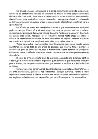 Em ambos os casos, a linguagem e a lógica se misturam, exigindo a superação
gradativa do pensamento pautado no concreto na direção de uma compreensão mais
abstrata dos conceitos. Para tanto, é importante a escola oferecer oportunidades
diversificadas onde cada aluno busque desenvolver suas potencialidades, conhecendo
as limitações presentes naquela etapa e encontrando alternativas cognitivas para a
aprendizagem.
        No 4° ano, os alunos são desafiados a testar o que aprenderam até aqui para
poderem avançar. É uma série de redescobertas, onde se procura estruturar a base
dos conteúdos principais das séries iniciais do ensino fundamental. A partir do estudo
da cidade onde vivem, realizado no 1º trimestre, temos nesta etapa de ensino o
desafio de desenvolver nos alunos um novo olhar sobre os lugares, pessoas e espaços
que constituem esta cidade, ampliando este olhar para todo o planeta.
         Todas as grandes transformações científicas pelas quais nosso mundo passou
resultaram da curiosidade de um grupo de pessoas, que investiu tempo, dinheiro e
esforço em prol do benefício de toda a humanidade. Neste sentido, as perguntas
elaboradas desde a infância, alimentam os questionamentos e escolhas profissionais na
vida adulta.
        O papel da arte está muito além da aparência, ganhando uma dimensão política
e social, pois através dela podemos expressar quem somos e o que desejamos produzir
para o futuro, em um processo de autoria que valoriza o estético e o ético do e no
cotidiano.
         É importante nos apropriarmos da ciência formal, realizada nos laboratórios, e
da arte reconhecida, presente nos diferentes espaços culturais. Porém é mais
importante vivenciarmos a ciência e a arte em nosso cotidiano, buscando os saberes
que explicam os fenômenos e as expressões que tanto fazem parte das nossas vidas.
 