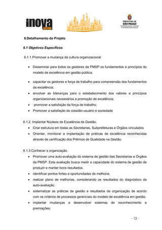6.Detalhamento do Projeto

6.1 Objetivos Específicos

6.1.1.Promover a mudança da cultura organizacional:

   • Disseminar para todos os gestores da PMSP os fundamentos e princípios do
       modelo de excelência em gestão pública.

   •   capacitar os gestores e força de trabalho para compreensão dos fundamentos
       da excelência;
   •   envolver as lideranças para o estabelecimento dos valores e princípios
       organizacionais necessários a promoção de excelência;
   •   promover a satisfação da força de trabalho;
   •   Promover a satisfação do cidadão-usuário e sociedade


6.1.2. Implantar Núcleos de Excelência da Gestão.
   •   Criar estrutura em todas as Secretarias, Subprefeituras e Órgãos vinculados
   •   Orientar, monitorar a implantação de práticas de excelência reconhecidas
       através de certificação dos Prêmios de Qualidade na Gestão.


6.1.3.Conhecer a organização:
   •   Promover uma auto-avaliação do sistema de gestão das Secretarias e Órgãos
       da PMSP. Esta avaliação busca medir a capacidade do sistema de gestão de
       produzir e manter bons resultados.
   •   identificar pontos fortes e oportunidades de melhoria;
   •   realizar plano de melhorias, considerando os resultados do diagnóstico da
       auto-avaliação.
   •   sistematizar as práticas de gestão e resultados da organização de acordo
       com os critérios de processos gerenciais do modelo de excelência em gestão.
   •   implantar   mudanças     e   desenvolver   sistemas      de   reconhecimento   e
       premiações;


                                                                            - 12 -
 