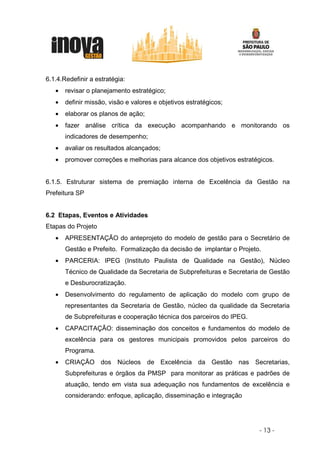 6.1.4.Redefinir a estratégia:
   •   revisar o planejamento estratégico;
   •   definir missão, visão e valores e objetivos estratégicos;
   •   elaborar os planos de ação;
   •   fazer análise crítica da execução acompanhando e monitorando os
       indicadores de desempenho;
   •   avaliar os resultados alcançados;
   •   promover correções e melhorias para alcance dos objetivos estratégicos.


6.1.5. Estruturar sistema de premiação interna de Excelência da Gestão na
Prefeitura SP


6.2 Etapas, Eventos e Atividades
Etapas do Projeto
   •   APRESENTAÇÃO do anteprojeto do modelo de gestão para o Secretário de
       Gestão e Prefeito. Formalização da decisão de implantar o Projeto.
   •   PARCERIA: IPEG (Instituto Paulista de Qualidade na Gestão), Núcleo
       Técnico de Qualidade da Secretaria de Subprefeituras e Secretaria de Gestão
       e Desburocratização.
   •   Desenvolvimento do regulamento de aplicação do modelo com grupo de
       representantes da Secretaria de Gestão, núcleo da qualidade da Secretaria
       de Subprefeituras e cooperação técnica dos parceiros do IPEG.
   •   CAPACITAÇÃO: disseminação dos conceitos e fundamentos do modelo de
       excelência para os gestores municipais promovidos pelos parceiros do
       Programa.
   •   CRIAÇÃO dos Núcleos de Excelência da Gestão nas Secretarias,
       Subprefeituras e órgãos da PMSP para monitorar as práticas e padrões de
       atuação, tendo em vista sua adequação nos fundamentos de excelência e
       considerando: enfoque, aplicação, disseminação e integração




                                                                        - 13 -
 