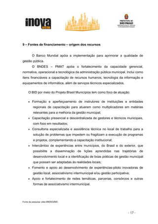 9 – Fontes de financiamento – origem dos recursos


         O Banco Mundial apóia a implementação para aprimorar a qualidade de
gestão pública.
         O BNDES – PMAT apóia o fortalecimento da capacidade gerencial,
normativa, operacional e tecnológica da administração pública municipal. Inclui como
itens financiáveis a capacitação de recursos humanos, tecnologia da informação e
equipamentos de informática, além de serviços técnicos especializados.

     O BID por meio do Projeto Brasil Municípios tem como foco de atuação:

     •   Formação e aperfeiçoamento de instrutores de instituições e entidades
          regionais de capacitação para atuarem como multiplicadores em matérias
          relevantes para a melhoria da gestão municipal;
     •   Capacitação presencial e descentralizada de gestores e técnicos municipais,
          com foco em resultados;
     •   Consultoria especializada e assistência técnica no local de trabalho para a
          solução de problemas que impedem ou fragilizam a execução de programas
          e projetos, complementando a capacitação institucional;
     •   Intercâmbio de experiências entre municípios, do Brasil e do exterior, que
          possibilite a disseminação de lições aprendidas nas trajetórias de
          desenvolvimento local e a identificação de boas práticas de gestão municipal
          que possam ser adaptadas às realidades locais;
     •   Fomento e apoio ao desenvolvimento de experiências-piloto inovadoras de
          gestão local, associativismo intermunicipal e/ou gestão participativa;
     •   Apoio e fortalecimento de redes temáticas, parcerias, consórcios e outras
          formas de associativismo intermunicipal.




Fonte de pesquisa: sites BNDES/BID




                                                                              - 17 -
 