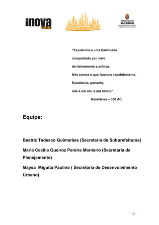 “Excelência é uma habilidade

                        conquistada por meio

                        de treinamento e prática.

                        Nós somos o que fazemos repetidamente.

                        Excelência, portanto,

                        não é um ato, é um hábito”

                                    Aristóteles – 350 AC.




Equipe:



Beatriz Tedesco Guimarães (Secretaria de Subprefeituras)

Maria Cecília Queiroz Pereira Monteiro (Secretaria de
Planejamento)

Maysa Miguita Paulino ( Secretaria de Desenvolvimento
Urbano)




                                                            -2-
 