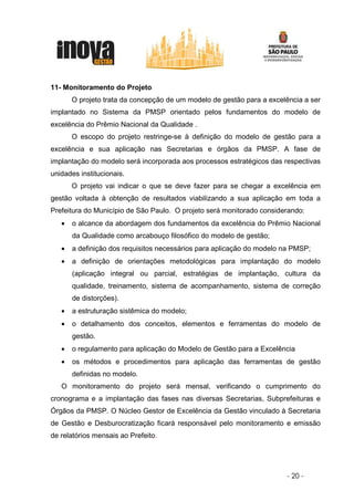 11- Monitoramento do Projeto
       O projeto trata da concepção de um modelo de gestão para a excelência a ser
implantado no Sistema da PMSP orientado pelos fundamentos do modelo de
excelência do Prêmio Nacional da Qualidade .
       O escopo do projeto restringe-se à definição do modelo de gestão para a
excelência e sua aplicação nas Secretarias e órgãos da PMSP. A fase de
implantação do modelo será incorporada aos processos estratégicos das respectivas
unidades institucionais.
       O projeto vai indicar o que se deve fazer para se chegar a excelência em
gestão voltada à obtenção de resultados viabilizando a sua aplicação em toda a
Prefeitura do Município de São Paulo. O projeto será monitorado considerando:
   •   o alcance da abordagem dos fundamentos da excelência do Prêmio Nacional
       da Qualidade como arcabouço filosófico do modelo de gestão;
   •   a definição dos requisitos necessários para aplicação do modelo na PMSP;
   •   a definição de orientações metodológicas para implantação do modelo
       (aplicação integral ou parcial, estratégias de implantação, cultura da
       qualidade, treinamento, sistema de acompanhamento, sistema de correção
       de distorções).
   •   a estruturação sistêmica do modelo;
   •   o detalhamento dos conceitos, elementos e ferramentas do modelo de
       gestão.
   •   o regulamento para aplicação do Modelo de Gestão para a Excelência
   •   os métodos e procedimentos para aplicação das ferramentas de gestão
       definidas no modelo.
   O monitoramento do projeto será mensal, verificando o cumprimento do
cronograma e a implantação das fases nas diversas Secretarias, Subprefeituras e
Órgãos da PMSP. O Núcleo Gestor de Excelência da Gestão vinculado à Secretaria
de Gestão e Desburocratização ficará responsável pelo monitoramento e emissão
de relatórios mensais ao Prefeito.




                                                                       - 20 -
 