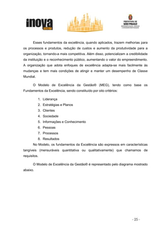 Esses fundamentos da excelência, quando aplicados, trazem melhorias para
os processos e produtos, redução de custos e aumento da produtividade para a
organização, tornando-a mais competitiva. Além disso, potencializam a credibilidade
da instituição e o reconhecimento público, aumentando o valor do empreendimento.
A organização que adota enfoques de excelência adapta-se mais facilmente às
mudanças e tem mais condições de atingir e manter um desempenho de Classe
Mundial.

       O Modelo de Excelência da Gestão® (MEG), tendo como base os
Fundamentos da Excelência, sendo constituído por oito critérios:

           1. Liderança
           2. Estratégias e Planos
           3. Clientes
           4. Sociedade
           5. Informações e Conhecimento
           6. Pessoas
           7. Processos
           8. Resultados
       No Modelo, os fundamentos da Excelência são expressos em características
tangíveis (mensuráveis quantitativa ou qualitativamente) que chamamos de
requisitos.

       O Modelo de Excelência da Gestão® é representado pelo diagrama mostrado
abaixo.




                                                                        - 25 -
 