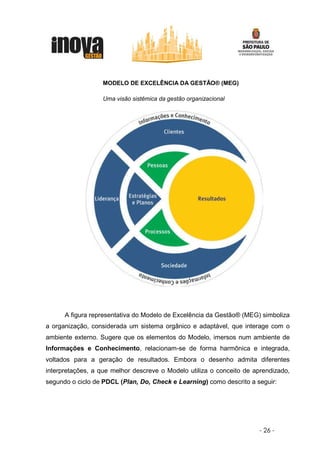 MODELO DE EXCELÊNCIA DA GESTÃO® (MEG)

                  Uma visão sistêmica da gestão organizacional




      A figura representativa do Modelo de Excelência da Gestão® (MEG) simboliza
a organização, considerada um sistema orgânico e adaptável, que interage com o
ambiente externo. Sugere que os elementos do Modelo, imersos num ambiente de
Informações e Conhecimento, relacionam-se de forma harmônica e integrada,
voltados para a geração de resultados. Embora o desenho admita diferentes
interpretações, a que melhor descreve o Modelo utiliza o conceito de aprendizado,
segundo o ciclo de PDCL (Plan, Do, Check e Learning) como descrito a seguir:




                                                                      - 26 -
 