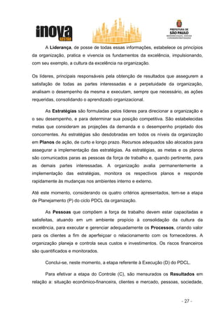 A Liderança, de posse de todas essas informações, estabelece os princípios
da organização, pratica e vivencia os fundamentos da excelência, impulsionando,
com seu exemplo, a cultura da excelência na organização.

Os líderes, principais responsáveis pela obtenção de resultados que assegurem a
satisfação de todas as partes interessadas e a perpetuidade da organização,
analisam o desempenho da mesma e executam, sempre que necessário, as ações
requeridas, consolidando o aprendizado organizacional.

      As Estratégias são formuladas pelos líderes para direcionar a organização e
o seu desempenho, e para determinar sua posição competitiva. São estabelecidas
metas que consideram as projeções da demanda e o desempenho projetado dos
concorrentes. As estratégias são desdobradas em todos os níveis da organização
em Planos de ação, de curto e longo prazo. Recursos adequados são alocados para
assegurar a implementação das estratégias. As estratégias, as metas e os planos
são comunicados paras as pessoas da força de trabalho e, quando pertinente, para
as demais partes interessadas. A organização avalia permanentemente a
implementação das estratégias, monitora os respectivos planos e responde
rapidamente às mudanças nos ambientes interno e externo.

Até este momento, considerando os quatro critérios apresentados, tem-se a etapa
de Planejamento (P) do ciclo PDCL da organização.

      As Pessoas que compõem a força de trabalho devem estar capacitadas e
satisfeitas, atuando em um ambiente propício à consolidação da cultura da
excelência, para executar e gerenciar adequadamente os Processos, criando valor
para os clientes a fim de aperfeiçoar o relacionamento com os fornecedores. A
organização planeja e controla seus custos e investimentos. Os riscos financeiros
são quantificados e monitorados.

      Conclui-se, neste momento, a etapa referente à Execução (D) do PDCL.

      Para efetivar a etapa do Controle (C), são mensurados os Resultados em
relação a: situação econômico-financeira, clientes e mercado, pessoas, sociedade,



                                                                      - 27 -
 