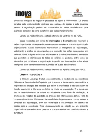 processos principais do negócio e processos de apoio, e fornecedores. Os efeitos
gerados pela implementação sinérgica das práticas de gestão e pela dinâmica
externa à organização podem ser comparados às metas estabelecidas para
eventuais correções de rumo ou reforços das ações implementadas.

      Conclui-se, neste momento, a etapa referente ao Controle (C) do PDCL.

      Esses resultados, em forma de Informações e Conhecimento, retornam a
toda a organização, para que esta possa executar as ações e buscar o aprendizado
organizacional. Essas informações representam a inteligência da organização,
viabilizando a análise do desempenho e a execução das ações necessárias, em
todos os níveis. A figura enfatiza as informações e o conhecimento como elementos
que permitem a inter-relação de todos os critérios e, portanto, entre todos os
elementos que constituem a organização. A gestão das informações e dos ativos
intangíveis é um elemento essencial à jornada em busca da excelência.

      Conclui-se, neste momento, a etapa referente ao Aprendizado (L) do PDCL.

      Critério 1 – LIDERANÇA

      O Critério Liderança traduz, essencialmente, o fundamento da excelência
Liderança e Constância de Propósito, que preconiza a forma aberta, democrática e
inspiradora da atuação das pessoas que detêm a propriedade e das que atuam na
direção exercendo a liderança em todos os níveis na organização. É a forma que
visa o desenvolvimento da cultura da excelência como fonte de motivação, à
promoção de relações de qualidade e à proteção dos interesses das partes. Trata do
comprometimento dos líderes com formas efetivas de governança, com os valores e
princípios da organização, além das estratégias e da promoção do sistema de
gestão para a excelência. Trata destacadamente da criação de um ambiente
organizacional que estimule as pessoas a buscar e realizar um propósito comum e
duradouro.




                                                                        - 28 -
 