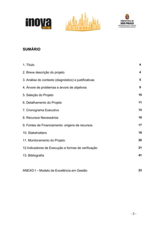 SUMÁRIO



1. Título                                                     4

2. Breve descrição do projeto                                 4

3. Análise do contexto (diagnóstico) e justificativas         5

4. Árvore de problemas e árvore de objetivos                  9

5. Seleção do Projeto                                         10

6. Detalhamento do Projeto                                    11

7. Cronograma Executivo                                       15

8. Recursos Necessários                                       16

9. Fontes de Financiamento: origens de recursos               17

10. Stakeholders                                              18

11. Monitoramento do Projeto                                  20

12.Indicadores de Execução e formas de verificação            21

13. Bibliografia                                              41




ANEXO I – Modelo de Excelência em Gestão                      23




                                                        -3-
 