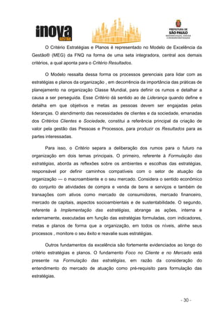 O Critério Estratégias e Planos é representado no Modelo de Excelência da
Gestão® (MEG) da FNQ na forma de uma seta integradora, central aos demais
critérios, a qual aponta para o Critério Resultados.

      O Modelo ressalta dessa forma os processos gerenciais para lidar com as
estratégias e planos da organização , em decorrência da importância das práticas de
planejamento na organização Classe Mundial, para definir os rumos e detalhar a
causa a ser perseguida. Esse Critério dá sentido ao de Liderança quando define e
detalha em que objetivos e metas as pessoas devem ser engajadas pelas
lideranças. O atendimento das necessidades de clientes e da sociedade, emanadas
dos Critérios Clientes e Sociedade, constitui a referência principal da criação de
valor pela gestão das Pessoas e Processos, para produzir os Resultados para as
partes interessadas.

      Para isso, o Critério separa a deliberação dos rumos para o futuro na
organização em dois temas principais. O primeiro, referente à Formulação das
estratégias, aborda as reflexões sobre os ambientes e escolhas das estratégias,
responsável por definir caminhos compatíveis com o setor de atuação da
organização — o macroambiente e o seu mercado. Considera o sentido econômico
do conjunto de atividades de compra e venda de bens e serviços e também de
transações com ativos como mercado de consumidores, mercado financeiro,
mercado de capitais, aspectos socioambientais e de sustentabilidade. O segundo,
referente à Implementação das estratégias, abrange as ações, interna e
externamente, executadas em função das estratégias formuladas, com indicadores,
metas e planos de forma que a organização, em todos os níveis, alinhe seus
processos , monitore o seu êxito e reavalie suas estratégias.

      Outros fundamentos da excelência são fortemente evidenciados ao longo do
critério estratégias e planos. O fundamento Foco no Cliente e no Mercado está
presente na Formulação das estratégias, em razão da consideração do
entendimento do mercado de atuação como pré-requisito para formulação das
estratégias.




                                                                        - 30 -
 