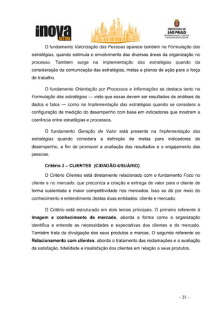 O fundamento Valorização das Pessoas aparece também na Formulação das
estratégias, quando estimula o envolvimento das diversas áreas da organização no
processo.      Também   surge   na   Implementação    das   estratégias   quando    da
consideração da comunicação das estratégias, metas e planos de ação para a força
de trabalho.

      O fundamento Orientação por Processos e Informações se destaca tanto na
Formulação das estratégias — visto que essas devem ser resultados de análises de
dados e fatos — como na Implementação das estratégias quando se considera a
configuração de medição do desempenho com base em indicadores que mostrem a
coerência entre estratégias e processos.

      O fundamento Geração de Valor está presente na Implementação das
estratégias quando considera a definição de metas para indicadores de
desempenho, a fim de promover a avaliação dos resultados e o engajamento das
pessoas.

      Critério 3 – CLIENTES (CIDADÃO-USUÁRIO)

      O Critério Clientes está diretamente relacionado com o fundamento Foco no
cliente e no mercado, que preconiza a criação e entrega de valor para o cliente de
forma sustentada e maior competitividade nos mercados. Isso se dá por meio do
conhecimento e entendimento destas duas entidades: cliente e mercado.

      O Critério está estruturado em dois temas principais. O primeiro referente à
Imagem e conhecimento de mercado, aborda a forma como a organização
identifica e entende as necessidades e expectativas dos clientes e do mercado.
Também trata da divulgação dos seus produtos e marcas. O segundo referente ao
Relacionamento com clientes, aborda o tratamento das reclamações e a avaliação
da satisfação, fidelidade e insatisfação dos clientes em relação a seus produtos.




                                                                           - 31 -
 
