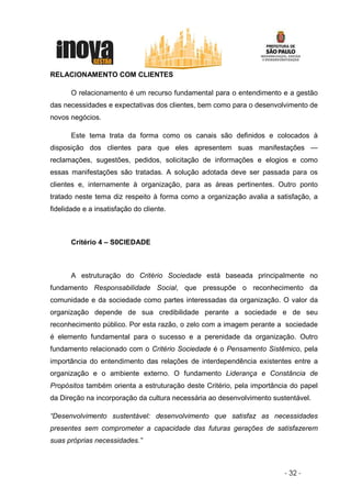 RELACIONAMENTO COM CLIENTES

       O relacionamento é um recurso fundamental para o entendimento e a gestão
das necessidades e expectativas dos clientes, bem como para o desenvolvimento de
novos negócios.

       Este tema trata da forma como os canais são definidos e colocados à
disposição dos clientes para que eles apresentem suas manifestações —
reclamações, sugestões, pedidos, solicitação de informações e elogios e como
essas manifestações são tratadas. A solução adotada deve ser passada para os
clientes e, internamente à organização, para as áreas pertinentes. Outro ponto
tratado neste tema diz respeito à forma como a organização avalia a satisfação, a
fidelidade e a insatisfação do cliente.



       Critério 4 – S0CIEDADE



       A estruturação do Critério Sociedade está baseada principalmente no
fundamento Responsabilidade Social, que pressupõe o reconhecimento da
comunidade e da sociedade como partes interessadas da organização. O valor da
organização depende de sua credibilidade perante a sociedade e de seu
reconhecimento público. Por esta razão, o zelo com a imagem perante a sociedade
é elemento fundamental para o sucesso e a perenidade da organização. Outro
fundamento relacionado com o Critério Sociedade é o Pensamento Sistêmico, pela
importância do entendimento das relações de interdependência existentes entre a
organização e o ambiente externo. O fundamento Liderança e Constância de
Propósitos também orienta a estruturação deste Critério, pela importância do papel
da Direção na incorporação da cultura necessária ao desenvolvimento sustentável.

“Desenvolvimento sustentável: desenvolvimento que satisfaz as necessidades
presentes sem comprometer a capacidade das futuras gerações de satisfazerem
suas próprias necessidades.”



                                                                       - 32 -
 