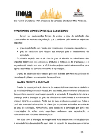 Gro Harlem Brundtland, 1987, presidente da Comissão Mundial de Meio Ambiente.




AVALIAÇÃO DO GRAU DE SATISFAÇÃO DA SOCIEDADE

       Devem ser estabelecidas formas de avaliar o grau de satisfação das
comunidades em relação à organização que considerem pelo menos os seguintes
aspectos:

   •   grau de satisfação com relação aos impactos dos processos e operações; e
   •   grau de satisfação com relação aos esforços para o fortalecimento da
       sociedade.
   O primeiro aspecto tem a ver com o grau de eficácia no atendimento aos
impactos decorrentes dos processos, produtos e instalações da organização e o
segundo está relacionado com a eficácia dos projetos sociais desenvolvidos para
apoio à sociedade e à comunidade vizinha à organização.

   O grau de satisfação da sociedade pode ser avaliado por meio da aplicação de
pesquisas dirigidas a representantes da comunidade.

   IMAGEM PERANTE A SOCIEDADE

   O valor de uma organização depende de sua credibilidade perante a sociedade e
do reconhecimento público que recebe. Por esta razão, ela deve manter práticas que
lhe permitam conhecer sua imagem perante a sociedade. É importante ter clara a
diferença entre a avaliação do grau de satisfação da comunidade e a avaliação da
imagem perante a sociedade. Ainda que as duas avaliações possam ser feitas a
partir dos mesmos instrumentos, há diferenças importantes entre elas. A avaliação
do grau de satisfação, normalmente, está associada à percepção por parte das
comunidades    de   ações   mais   específicas   realizadas   pela   organização,   e
normalmente têm horizonte de menor prazo.

   Por outro lado, a avaliação da imagem está mais relacionada à visão global que
a sociedade tem da organização, com base no conjunto de atuações que a mesma



                                                                          - 33 -
 