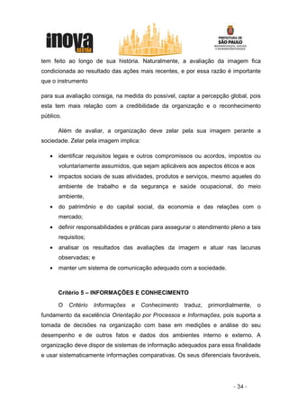 tem feito ao longo de sua história. Naturalmente, a avaliação da imagem fica
condicionada ao resultado das ações mais recentes, e por essa razão é importante
que o instrumento

para sua avaliação consiga, na medida do possível, captar a percepção global, pois
esta tem mais relação com a credibilidade da organização e o reconhecimento
público.

        Além de avaliar, a organização deve zelar pela sua imagem perante a
sociedade. Zelar pela imagem implica:

    •   identificar requisitos legais e outros compromissos ou acordos, impostos ou
        voluntariamente assumidos, que sejam aplicáveis aos aspectos éticos e aos
    •   impactos sociais de suas atividades, produtos e serviços, mesmo aqueles do
        ambiente de trabalho e da segurança e saúde ocupacional, do meio
        ambiente,
    •   do patrimônio e do capital social, da economia e das relações com o
        mercado;
    •   definir responsabilidades e práticas para assegurar o atendimento pleno a tais
        requisitos;
    •   analisar os resultados das avaliações da imagem e atuar nas lacunas
        observadas; e
    •   manter um sistema de comunicação adequado com a sociedade.
A

        Critério 5 – INFORMAÇÕES E CONHECIMENTO

        O   Critério   Informações   e   Conhecimento   traduz,   primordialmente,   o
fundamento da excelência Orientação por Processos e Informações, pois suporta a
tomada de decisões na organização com base em medições e análise do seu
desempenho e de outros fatos e dados dos ambientes interno e externo. A
organização deve dispor de sistemas de informação adequados para essa finalidade
e usar sistematicamente informações comparativas. Os seus diferenciais favoráveis,




                                                                           - 34 -
 