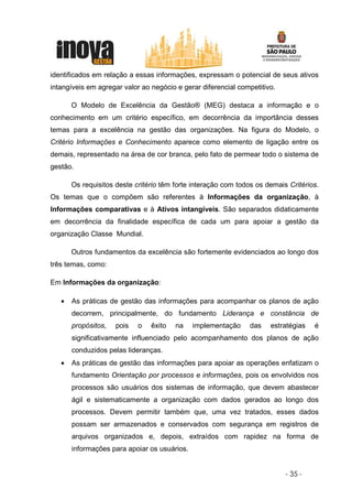 identificados em relação a essas informações, expressam o potencial de seus ativos
intangíveis em agregar valor ao negócio e gerar diferencial competitivo.

       O Modelo de Excelência da Gestão® (MEG) destaca a informação e o
conhecimento em um critério específico, em decorrência da importância desses
temas para a excelência na gestão das organizações. Na figura do Modelo, o
Critério Informações e Conhecimento aparece como elemento de ligação entre os
demais, representado na área de cor branca, pelo fato de permear todo o sistema de
gestão.

       Os requisitos deste critério têm forte interação com todos os demais Critérios.
Os temas que o compõem são referentes à Informações da organização, à
Informações comparativas e à Ativos intangíveis. São separados didaticamente
em decorrência da finalidade específica de cada um para apoiar a gestão da
organização Classe Mundial.

       Outros fundamentos da excelência são fortemente evidenciados ao longo dos
três temas, como:

Em Informações da organização:

   •   As práticas de gestão das informações para acompanhar os planos de ação
       decorrem, principalmente, do fundamento Liderança e constância de
       propósitos,   pois   o   êxito   na    implementação     das   estratégias   é
       significativamente influenciado pelo acompanhamento dos planos de ação
       conduzidos pelas lideranças.
   •   As práticas de gestão das informações para apoiar as operações enfatizam o
       fundamento Orientação por processos e informações, pois os envolvidos nos
       processos são usuários dos sistemas de informação, que devem abastecer
       ágil e sistematicamente a organização com dados gerados ao longo dos
       processos. Devem permitir também que, uma vez tratados, esses dados
       possam ser armazenados e conservados com segurança em registros de
       arquivos organizados e, depois, extraídos com rapidez na forma de
       informações para apoiar os usuários.


                                                                           - 35 -
 