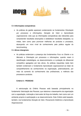 Em Informações comparativas:

   •   As práticas de gestão aparecem evidenciando os fundamentos Orientação
       por   processos   e     informações,   Geração   de   Valor   e   Aprendizado
       organizacional, visto que as informações comparativas são relevantes para
       compreender resultados alcançados e estabelecer resultados desejados, ou
       metas, bem como para promover melhorias de produtos e processos,
       alcançando um novo nível de conhecimento pela prática regular do
       benchmarking.
Em Ativos intangíveis:

   •   As práticas evidenciam a presença dos fundamentos Foco no Cliente e no
       Mercado e Orientação por processos e informações, quando visam à
       identificação metodológica, ao desenvolvimento e à proteção do diferencial
       competitivo agregados por tais ativos. As práticas requeridas neste item
       também evidenciam o fundamento Aprendizado organizacional ao tratar do
       compartilhamento do conhecimento na organização, potencializando, por
       meio do aumento do conhecimento dos profissionais, a melhoria dos
       processos e produtos.


       Critério 6 – PESSOAS



       A estruturação do Critério Pessoas está baseada principalmente no
fundamento Valorização das Pessoas, que relaciona o desempenho da organização
com a capacitação, motivação e bem-estar da força de trabalho, bem como com um
ambiente propício à participação e ao desenvolvimento. Este Critério está baseado,
também, nos fundamentos Geração de Valor, Pensamento Sistêmico e Aprendizado
Organizacional.



                                                                          - 36 -
 