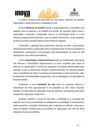 O Critério Pessoas está estruturado em três temas: Sistemas de trabalho,
Capacitação e desenvolvimento e Qualidade de vida.

      O tema Sistemas de trabalho orienta a organização para a importância das
relações entre as pessoas e do trabalho em equipe. Os requisitos levam ainda a
organização a estimular a cooperação mútua e a comunicação eficaz, e a criar
estruturas organizacionais flexíveis e que se adaptem facilmente a novas situações,
de forma a permitir resposta rápida às demandas dos negócios.

      Finalmente, a aplicação dos fundamentos Geração de Valor e Aprendizado
Organizacional orienta a organização para a importância das formas de avaliação de
desempenho, recompensa e remuneração como alavancadores da busca do alto
desempenho e da cultura da excelência.

      O tema Capacitação e desenvolvimento aplica os fundamentos Valorização
das Pessoas e Aprendizado Organizacional, ao reunir requisitos para dirigir os
esforços da organização no sentido de assegurar às pessoas oportunidades para
aprender e para se desenvolver pessoal e profissionalmente. Os requisitos deixam
clara a importância de alinhar os esforços de Capacitação e desenvolvimento, além
de atenderem às necessidades operacionais, com as estratégias e as aspirações da
força de trabalho.

      Finalmente, o tema Qualidade de vida reúne os requisitos relativos à
manutenção do clima organizacional e da qualidade de vida. Esses requisitos
abordam a preservação da integridade física das pessoas, representada pela saúde
ocupacional, segurança e ergonomia.

      Abordam, também, a busca do bem-estar, a satisfação e a motivação das
pessoas, bem como a necessidade da avaliação da sua satisfação. O atendimento a
esses requisitos é condição fundamental para a retenção de talentos e para que a
força de trabalho contribua para os resultados da organização, por meio da plena
utilização de suas capacidades.




                                                                        - 37 -
 