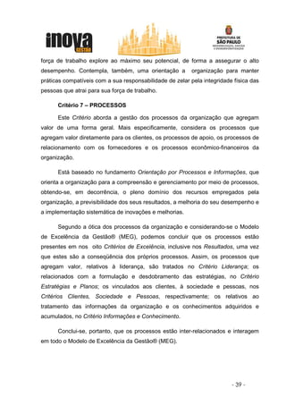 força de trabalho explore ao máximo seu potencial, de forma a assegurar o alto
desempenho. Contempla, também, uma orientação a           organização para manter
práticas compatíveis com a sua responsabilidade de zelar pela integridade física das
pessoas que atrai para sua força de trabalho.

      Critério 7 – PROCESSOS

      Este Critério aborda a gestão dos processos da organização que agregam
valor de uma forma geral. Mais especificamente, considera os processos que
agregam valor diretamente para os clientes, os processos de apoio, os processos de
relacionamento com os fornecedores e os processos econômico-financeiros da
organização.

      Está baseado no fundamento Orientação por Processos e Informações, que
orienta a organização para a compreensão e gerenciamento por meio de processos,
obtendo-se, em decorrência, o pleno domínio dos recursos empregados pela
organização, a previsibilidade dos seus resultados, a melhoria do seu desempenho e
a implementação sistemática de inovações e melhorias.

      Segundo a ótica dos processos da organização e considerando-se o Modelo
de Excelência da Gestão® (MEG), podemos concluir que os processos estão
presentes em nos oito Critérios de Excelência, inclusive nos Resultados, uma vez
que estes são a conseqüência dos próprios processos. Assim, os processos que
agregam valor, relativos à liderança, são tratados no Critério Liderança; os
relacionados com a formulação e desdobramento das estratégias, no Critério
Estratégias e Planos; os vinculados aos clientes, à sociedade e pessoas, nos
Critérios Clientes, Sociedade e Pessoas, respectivamente; os relativos ao
tratamento das informações da organização e os conhecimentos adquiridos e
acumulados, no Critério Informações e Conhecimento.

      Conclui-se, portanto, que os processos estão inter-relacionados e interagem
em todo o Modelo de Excelência da Gestão® (MEG).




                                                                         - 39 -
 