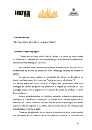 1.Título do Projeto:

“São Paulo: Rumo à Excelência na Gestão Pública”




2.Breve descrição do projeto

      O projeto visa implantar um Modelo de Gestão que oriente as organizações
da Prefeitura da Cidade de São Paulo para obtenção da excelência do desempenho,
com foco em resultados para o cidadão.

      Para viabilizar esta implantação propõe-se a disseminação dos princípios e
fundamentos do modelo de excelência como arcabouço filosófico do modelo de
gestão.
      Na segunda etapa propõem a implantação dos Núcleos de Excelência da
Gestão nas Secretarias, Subprefeitura e Órgãos vinculados a Prefeitura SP.
Na terceira etapa propõe-se conhecer a organização promovendo uma auto-
avaliação do sistema de gestão das Secretarias e Órgãos da Prefeitura SP. Esta
avaliação busca medir a capacidade do sistema de gestão de produzir e manter
bons resultados.
      A etapa seguinte consiste em redefinir a estratégia revisando o planejamento
estratégico e fazendo ampla divulgação da missão, visão, valores e princípios da
Prefeitura SP. Neste caminho a liderança assume a direção estratégica alinhando a
cultura do alto desempenho e excelência nos processos críticos. As estratégias são
desdobradas em planos de ação.
      Propõe-se a implantação de um sistema de monitoramento da implementação
das estratégias, monitorando os respectivos planos e avaliando os resultados que



                                                                         -4-
 