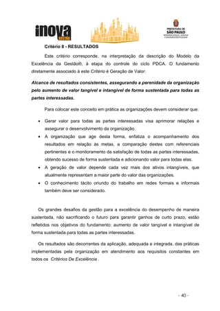 Critério 8 - RESULTADOS

       Este critério corresponde, na interpretação da descrição do Modelo da
Excelência da Gestão®, à etapa do controle do ciclo PDCA. O fundamento
diretamente associado à este Critério é Geração de Valor:

Alcance de resultados consistentes, assegurando a perenidade da organização
pelo aumento de valor tangível e intangível de forma sustentada para todas as
partes interessadas.

       Para colocar este conceito em prática as organizações devem considerar que:

   •   Gerar valor para todas as partes interessadas visa aprimorar relações e
       assegurar o desenvolvimento da organização.
   •   A organização que age desta forma, enfatiza o acompanhamento dos
       resultados em relação às metas, a comparação destes com referenciais
       pertinentes e o monitoramento da satisfação de todas as partes interessadas,
       obtendo sucesso de forma sustentada e adicionando valor para todas elas.
   •   A geração de valor depende cada vez mais dos ativos intangíveis, que
       atualmente representam a maior parte do valor das organizações.
   •   O conhecimento tácito oriundo do trabalho em redes formais e informais
       também deve ser considerado.



   Os grandes desafios da gestão para a excelência do desempenho de maneira
sustentada, não sacrificando o futuro para garantir ganhos de curto prazo, estão
refletidos nos objetivos do fundamento: aumento de valor tangível e intangível de
forma sustentada para todas as partes interessadas.

   Os resultados são decorrentes da aplicação, adequada e integrada, das práticas
implementadas pela organização em atendimento aos requisitos constantes em
todos os Critérios De Excelência .




                                                                         - 40 -
 