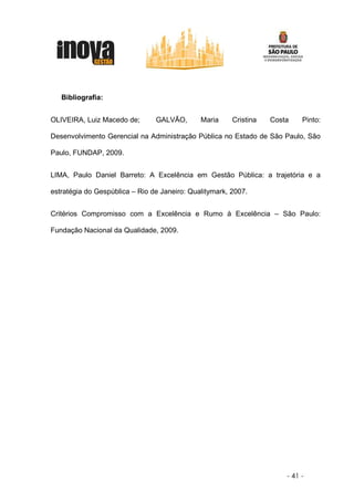 Bibliografia:


OLIVEIRA, Luiz Macedo de;       GALVÃO,       Maria     Cristina   Costa    Pinto:

Desenvolvimento Gerencial na Administração Pública no Estado de São Paulo, São

Paulo, FUNDAP, 2009.


LIMA, Paulo Daniel Barreto: A Excelência em Gestão Pública: a trajetória e a

estratégia do Gespública – Rio de Janeiro: Qualitymark, 2007.


Critérios Compromisso com a Excelência e Rumo à Excelência – São Paulo:

Fundação Nacional da Qualidade, 2009.




                                                                       - 41 -
 