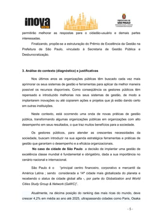 permitirão melhorar as respostas para o cidadão-usuário e demais partes
interessadas.
      Finalizando, propõe-se a estruturação do Prêmio de Excelência da Gestão na
Prefeitura   de   São     Paulo,   vinculado   à   Secretaria   de   Gestão   Pública   e
Desburocratização.




3. Análise do contexto (diagnóstico) e justificativas

      Nos últimos anos as organizações públicas têm buscado cada vez mais
aprimorar os seus sistemas de gestão e ferramentas para aplicar da melhor maneira
possível os recursos disponíveis. Como conseqüência os gestores públicos têm
repensado e introduzido melhorias nos seus sistemas de gestão, de modo a
implantarem inovações ou até copiarem ações e projetos que já estão dando certo
em outras instituições.

      Neste contexto, está ocorrendo uma onda de novas práticas de gestão
pública, transformando algumas organizações públicas em organizações com alto
desempenho em seus resultados, o que traz muitos benefícios para a sociedade.

      Os gestores públicos, para atender as crescentes necessidades da
sociedade, buscam introduzir na sua agenda estratégica ferramentas e práticas de
gestão que garantam o desempenho e a eficácia organizacionais.
       No caso da cidade de São Paulo a decisão de implantar uma gestão de
excelência classe mundial é fundamental e obrigatório, dada a sua importância no
cenário nacional e internacional.

      São Paulo é o          “principal centro financeiro, corporativo e mercantil da
América Latina ; sendo considerada a 14ª cidade mais globalizada do planeta e
recebendo o status de cidade global alfa -, por parte do Globalization and World
Cities Study Group & Network (GaWC)”.

      Atualmente, na décima posição do ranking das mais ricas do mundo, deve
crescer 4,2% em média ao ano até 2025, ultrapassando cidades como Paris, Osaka


                                                                               -5-
 