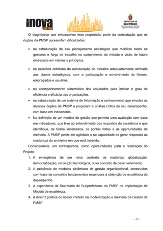O diagnóstico que embasamos esta proposição parte da constatação que os
órgãos da PMSP apresentam dificuldades:

   • na estruturação de seu planejamento estratégico que mobilize todos os
      gestores e força de trabalho no cumprimento da missão e visão de futuro
      embasada em valores e princípios.

   • no exercício cotidiano da estruturação do trabalho adequadamente alinhado
      aos planos estratégicos, com a participação e envolvimento de líderes,
      empregados e usuários.

   • no acompanhamento sistemático dos resultados para indicar o grau de
      eficiência e eficácia das organizações.
   • na estruturação de um sistema de Informação e conhecimento que envolva os
      diversos órgãos da PMSP e propiciam a análise crítica do seu desempenho,
      com base em indicadores.
   • Na definição de um modelo de gestão que permita uma avaliação com base
      em indicadores, que leve ao entendimento dos requisitos da excelência e que
      identifique, de forma sistemática, os pontos fortes e as oportunidades de
      melhoria. A PMSP perde em agilidade e na capacidade de gerar respostas às
      mudanças do ambiente em que está inserido.
   Consideramos, em contrapartida, como oportunidades para a realização do
Projeto:
   1. A    emergência   de    um   novo    contexto   de   mudança:   globalização,
      democratização, revolução tecnológica, novo conceito de desenvolvimento.
   2. A existência de modelos sistêmicos de gestão organizacional, construídos
      com base de conceitos fundamentais essenciais à obtenção de excelência do
      desempenho.
   3. A experiência da Secretaria de Subprefeituras da PMSP na implantação do
      Modelo de excelência.
   4. A diretriz política do nosso Prefeito na modernização e melhoria da Gestão da
      PMSP.




                                                                         -7-
 