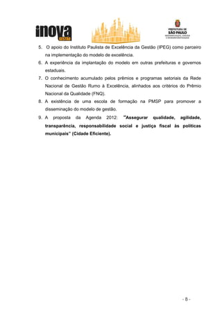 5. O apoio do Instituto Paulista de Excelência da Gestão (IPEG) como parceiro
   na implementação do modelo de excelência.
6. A experiência da implantação do modelo em outras prefeituras e governos
   estaduais.
7. O conhecimento acumulado pelos prêmios e programas setoriais da Rede
   Nacional de Gestão Rumo à Excelência, alinhados aos critérios do Prêmio
   Nacional da Qualidade (FNQ).
8. A existência de uma escola de formação na PMSP para promover a
   disseminação do modelo de gestão.
9. A   proposta   da   Agenda     2012:   “Assegurar qualidade, agilidade,
   transparência, responsabilidade social e justiça fiscal às políticas
   municipais” (Cidade Eficiente).




                                                                    -8-
 