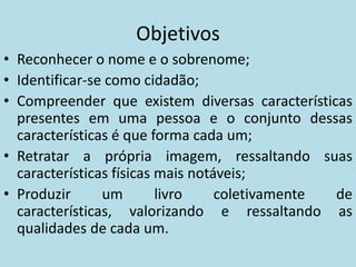 Objetivos
• Reconhecer o nome e o sobrenome;
• Identificar-se como cidadão;
• Compreender que existem diversas características
  presentes em uma pessoa e o conjunto dessas
  características é que forma cada um;
• Retratar a própria imagem, ressaltando suas
  características físicas mais notáveis;
• Produzir      um        livro    coletivamente de
  características, valorizando e ressaltando as
  qualidades de cada um.
 