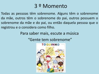 3 º Momento
Todas as pessoas têm sobrenome. Alguns têm o sobrenome
da mãe, outros têm o sobrenome do pai, outros possuem o
sobrenome da mãe e do pai, ou então daquela pessoa que o
registrou e o considera como filho.
           Para saber mais, escute a música
               “Gente tem sobrenome”
 
