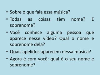 • Sobre o que fala essa música?
• Todas as coisas têm nome? E
  sobrenome?
• Você conhece alguma pessoa que
  aparece nesse vídeo? Qual o nome e
  sobrenome dela?
• Quais apelidos aparecem nessa música?
• Agora é com você: qual é o seu nome e
  sobrenome?
 