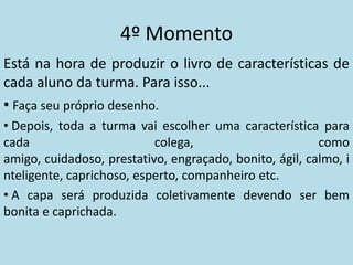 4º Momento
Está na hora de produzir o livro de características de
cada aluno da turma. Para isso...
• Faça seu próprio desenho.
• Depois, toda a turma vai escolher uma característica para
cada                       colega,                       como
amigo, cuidadoso, prestativo, engraçado, bonito, ágil, calmo, i
nteligente, caprichoso, esperto, companheiro etc.
• A capa será produzida coletivamente devendo ser bem
bonita e caprichada.
 