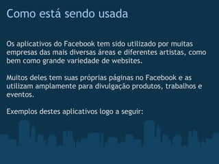 Como está sendo usada

Os aplicativos do Facebook tem sido utilizado por muitas
empresas das mais diversas áreas e diferentes artistas, como
bem como grande variedade de websites.

Muitos deles tem suas próprias páginas no Facebook e as
utilizam amplamente para divulgação produtos, trabalhos e
eventos.

Exemplos destes aplicativos logo a seguir:
 