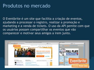 Produtos no mercado

O Eventbrite é um site que facilita a criação de eventos,
ajudando a processar o registro, realizar a promoção e
marketing e a venda de tickets. O uso da API pemite com que
os usuários possam compartilhar os eventos que vão
comparecer e motivar seus amigos a irem junto.
 