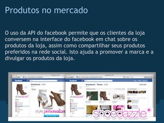 Produtos no mercado

O uso da API do facebook permite que os clientes da loja
conversem na interface do facebook em chat sobre os
produtos da loja, assim como compartilhar seus produtos
preferidos na rede social. Isto ajuda a promover a marca e a
divulgar os produtos da loja.
 