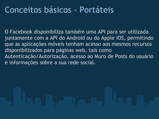 Conceitos básicos - Portáteis

O Facebook disponibiliza também uma API para ser utilizada
juntamente com a API do Android ou do Apple iOS, permitindo
que as aplicações móveis tenham acesso aos mesmos recursos
disponibilizados para páginas web, tais como
Autenticação/Autorização, acesso ao Muro de Posts do usuário
e informações sobre a sua rede social.
 