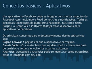 Conceitos básicos - Aplicativos

Um aplicativo no Facebook pode se integrar com muitos aspectos do
Facebook.com, incluindo o Feed de notícias e notificações. Todas as
principais tecnologias da plataforma Facebook, tais como Social
Plugins, a Graph API e Platform Dialogs estão disponíveis para
aplicativos no Facebook.

Os principais conceitos para o desenvolvimento destes aplicativos
são:
Página Canvas: A página em que o aplicativo é carregado.
Canais Sociais Os canais-chave que ajudam você a crescer sua base
de usuários e voltar a envolver os usuários existentes.
Analytics: Acessando o Analytics pode-se monitorar como os usuários
estão interagindo com seu app.
 