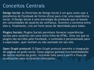 Conceitos Centrais
Design Social: As Diretrizes de Design Social é um guia como usar a
plataforma do Facebook de forma eficaz para criar uma experiência
social. O Design Social é uma estratégia de produção que se baseia
em comunidades de usuários de confiança, favorece a conversa entre
eles e, finalmente, cria um forte senso de identidade para todos.

Plugins Sociais: Plugins Sociais permitem fornecer experiências
sociais para usuários com uma única linha de HTML. Uma vez que os
plugins são servidos pelo Facebook, o conteúdo é personalizado para
o espectador, quer tenham ou não assinado em seu site.

Open Graph protocol: O Open Graph protocol permite a integração
de páginas ao grafo social. Estas páginas ganham funcionalidadedes
de outros objetos do grafo, incluindo links para o perfil e fluxo de
atualizações para os usuários conectados.
 