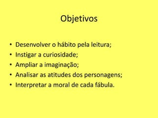 Objetivos

•   Desenvolver o hábito pela leitura;
•   Instigar a curiosidade;
•   Ampliar a imaginação;
•   Analisar as atitudes dos personagens;
•   Interpretar a moral de cada fábula.
 