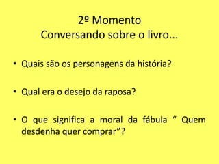 2º Momento
      Conversando sobre o livro...

• Quais são os personagens da história?

• Qual era o desejo da raposa?

• O que significa a moral da fábula “ Quem
  desdenha quer comprar”?
 